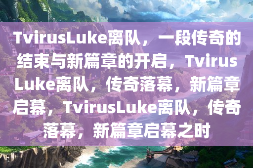 TvirusLuke离队，一段传奇的结束与新篇章的开启，TvirusLuke离队，传奇落幕，新篇章启幕，TvirusLuke离队，传奇落幕，新篇章启幕之时