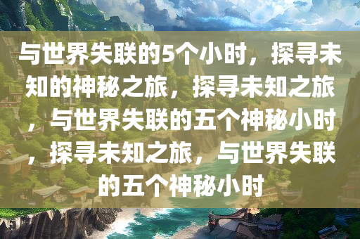 与世界失联的5个小时，探寻未知的神秘之旅，探寻未知之旅，与世界失联的五个神秘小时，探寻未知之旅，与世界失联的五个神秘小时