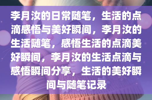 李月汝的日常随笔，生活的点滴感悟与美好瞬间，李月汝的生活随笔，感悟生活的点滴美好瞬间，李月汝的生活点滴与感悟瞬间分享，生活的美好瞬间与随笔记录