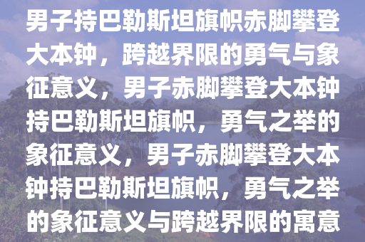 男子持巴勒斯坦旗帜赤脚攀登大本钟，跨越界限的勇气与象征意义，男子赤脚攀登大本钟持巴勒斯坦旗帜，勇气之举的象征意义，男子赤脚攀登大本钟持巴勒斯坦旗帜，勇气之举的象征意义与跨越界限的寓意