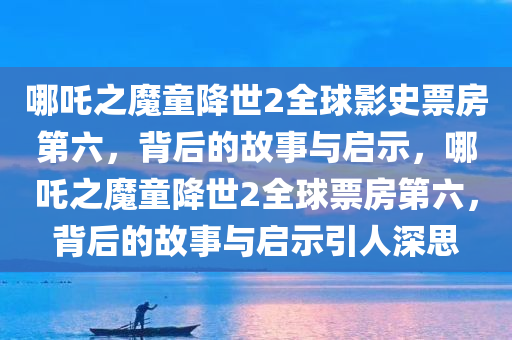 哪吒之魔童降世2全球影史票房第六，背后的故事与启示，哪吒之魔童降世2全球票房第六，背后的故事与启示引人深思