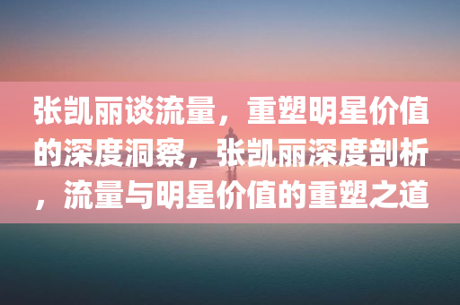 张凯丽谈流量，重塑明星价值的深度洞察，张凯丽深度剖析，流量与明星价值的重塑之道