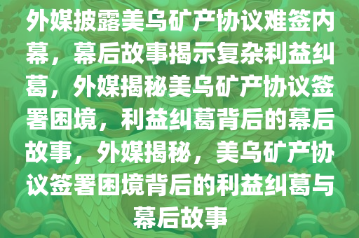 外媒披露美乌矿产协议难签内幕，幕后故事揭示复杂利益纠葛，外媒揭秘美乌矿产协议签署困境，利益纠葛背后的幕后故事，外媒揭秘，美乌矿产协议签署困境背后的利益纠葛与幕后故事