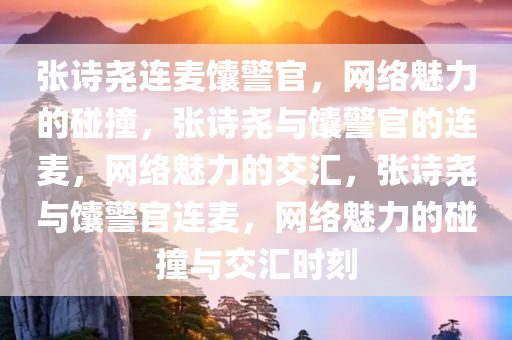 张诗尧连麦馕警官，网络魅力的碰撞，张诗尧与馕警官的连麦，网络魅力的交汇，张诗尧与馕警官连麦，网络魅力的碰撞与交汇时刻