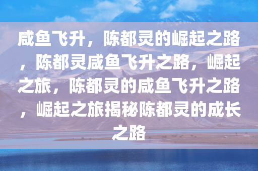 咸鱼飞升，陈都灵的崛起之路，陈都灵咸鱼飞升之路，崛起之旅，陈都灵的咸鱼飞升之路，崛起之旅揭秘陈都灵的成长之路