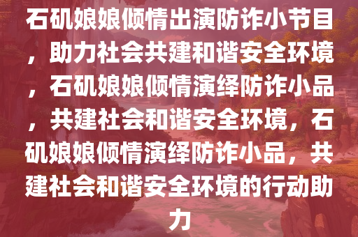 石矶娘娘倾情出演防诈小节目，助力社会共建和谐安全环境，石矶娘娘倾情演绎防诈小品，共建社会和谐安全环境