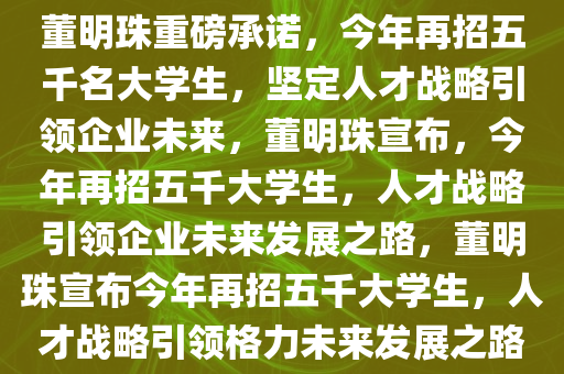 董明珠重磅承诺，今年再招五千名大学生，坚定人才战略引领企业未来，董明珠宣布，今年再招五千大学生，人才战略引领企业未来发展之路，董明珠宣布今年再招五千大学生，人才战略引领格力未来发展之路