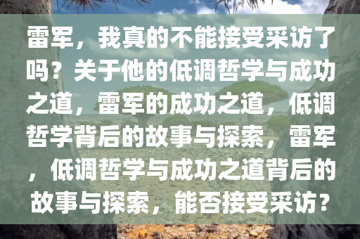 雷军，我真的不能接受采访了吗？关于他的低调哲学与成功之道，雷军的成功之道，低调哲学背后的故事与探索，雷军，低调哲学与成功之道背后的故事与探索，能否接受采访？