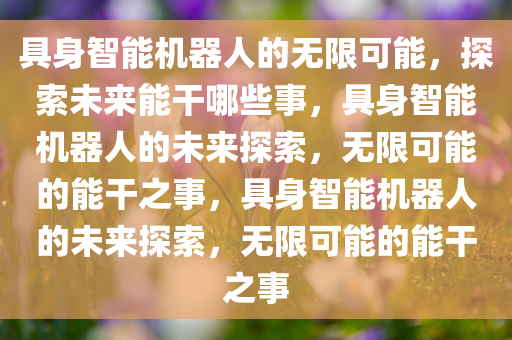 具身智能机器人的无限可能，探索未来能干哪些事，具身智能机器人的未来探索，无限可能的能干之事，具身智能机器人的未来探索，无限可能的能干之事