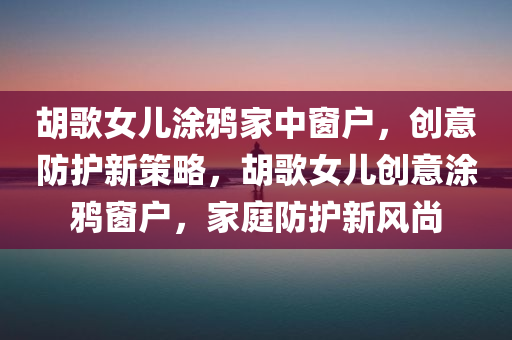 胡歌女儿涂鸦家中窗户，创意防护新策略，胡歌女儿创意涂鸦窗户，家庭防护新风尚