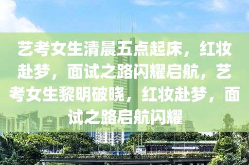 艺考女生清晨五点起床，红妆赴梦，面试之路闪耀启航，艺考女生黎明破晓，红妆赴梦，面试之路启航闪耀