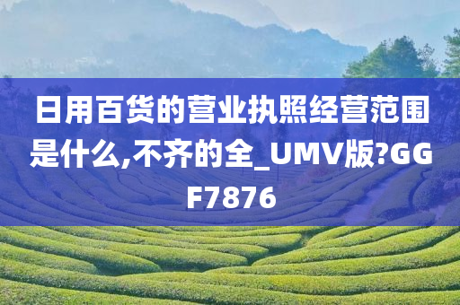 日用百货的营业执照经营范围是什么,不齐的全_UMV版?GGF7876