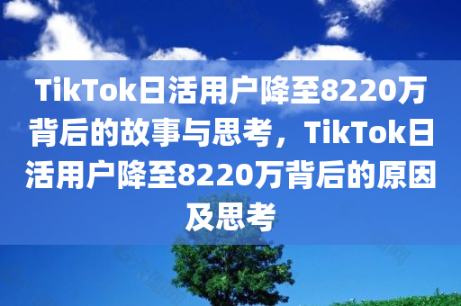 TikTok日活用户降至8220万背后的故事与思考，TikTok日活用户降至8220万背后的原因及思考