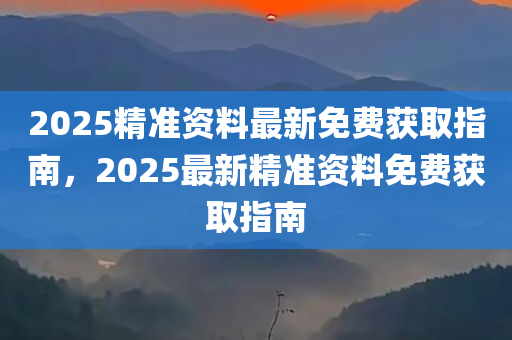 2025精准资料最新免费获取指南，2025最新精准资料免费获取指南