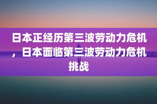 日本正经历第三波劳动力危机，日本面临第三波劳动力危机挑战