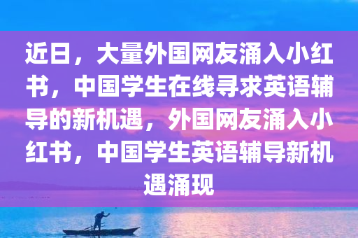 近日，大量外国网友涌入小红书，中国学生在线寻求英语辅导的新机遇，外国网友涌入小红书，中国学生英语辅导新机遇涌现