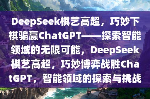 DeepSeek棋艺高超，巧妙下棋骗赢ChatGPT——探索智能领域的无限可能，DeepSeek棋艺高超，巧妙博弈战胜ChatGPT，智能领域的探索与挑战