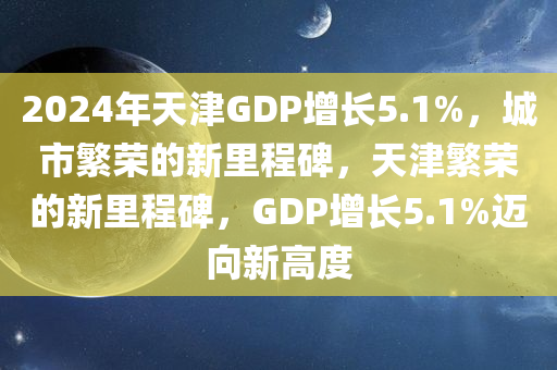 2024年天津GDP增长5.1%，城市繁荣的新里程碑，天津繁荣的新里程碑，GDP增长5.1%迈向新高度