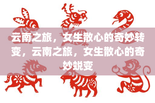 云南之旅，女生散心的奇妙转变，云南之旅，女生散心的奇妙蜕变