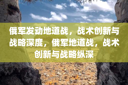 俄军发动地道战，战术创新与战略深度，俄军地道战，战术创新与战略纵深