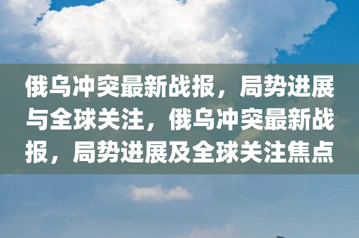 俄乌冲突最新战报，局势进展与全球关注，俄乌冲突最新战报，局势进展及全球关注焦点