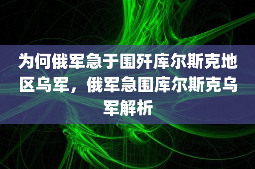 为何俄军急于围歼库尔斯克地区乌军，俄军急围库尔斯克乌军解析