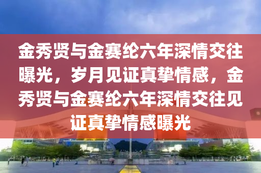 金秀贤与金赛纶六年深情交往曝光，岁月见证真挚情感，金秀贤与金赛纶六年深情交往见证真挚情感曝光