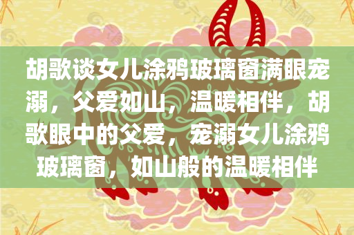 胡歌谈女儿涂鸦玻璃窗满眼宠溺，父爱如山，温暖相伴，胡歌眼中的父爱，宠溺女儿涂鸦玻璃窗，如山般的温暖相伴