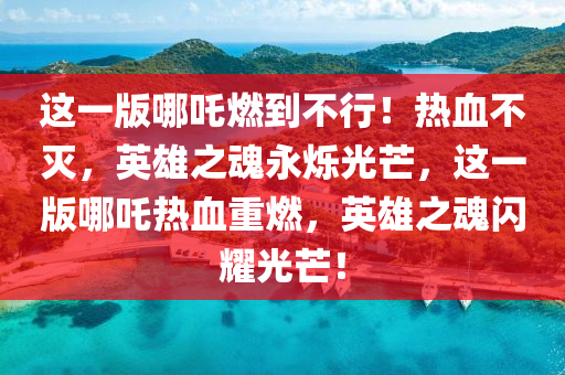 这一版哪吒燃到不行！热血不灭，英雄之魂永烁光芒，这一版哪吒热血重燃，英雄之魂闪耀光芒！