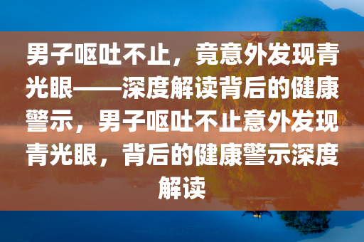 男子呕吐不止，竟意外发现青光眼——深度解读背后的健康警示，男子呕吐不止意外发现青光眼，背后的健康警示深度解读