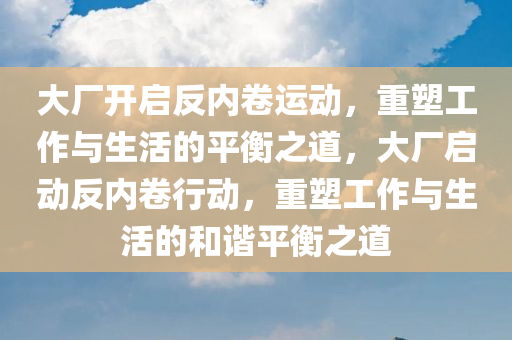 大厂开启反内卷运动，重塑工作与生活的平衡之道，大厂启动反内卷行动，重塑工作与生活的和谐平衡之道