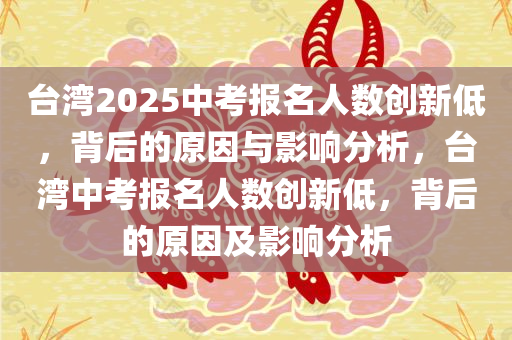 台湾2025中考报名人数创新低，背后的原因与影响分析，台湾中考报名人数创新低，背后的原因及影响分析