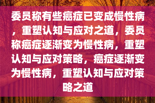 委员称有些癌症已变成慢性病，重塑认知与应对之道，委员称癌症逐渐变为慢性病，重塑认知与应对策略，癌症逐渐变为慢性病，重塑认知与应对策略之道