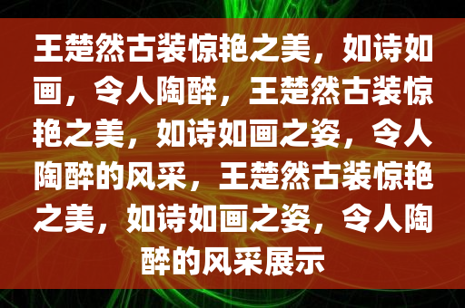 王楚然古装惊艳之美，如诗如画，令人陶醉，王楚然古装惊艳之美，如诗如画之姿，令人陶醉的风采，王楚然古装惊艳之美，如诗如画之姿，令人陶醉的风采展示