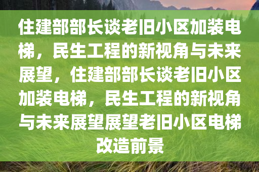 住建部部长谈老旧小区加装电梯，民生工程的新视角与未来展望，住建部部长谈老旧小区加装电梯，民生工程的新视角与未来展望展望老旧小区电梯改造前景