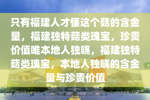 只有福建人才懂这个菇的含金量，福建独特菇类瑰宝，珍贵价值唯本地人独晓，福建独特菇类瑰宝，本地人独晓的含金量与珍贵价值