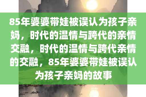 85年婆婆带娃被误认为孩子亲妈，时代的温情与跨代的亲情交融，时代的温情与跨代亲情的交融，85年婆婆带娃被误认为孩子亲妈的故事