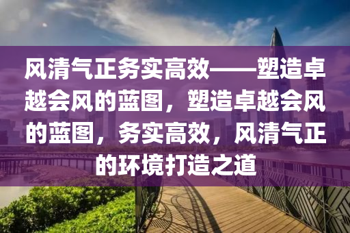 风清气正务实高效——塑造卓越会风的蓝图，塑造卓越会风的蓝图，务实高效，风清气正的环境打造之道