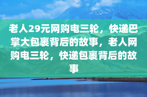 老人29元网购电三轮，快递巴掌大包裹背后的故事，老人网购电三轮，快递包裹背后的故事