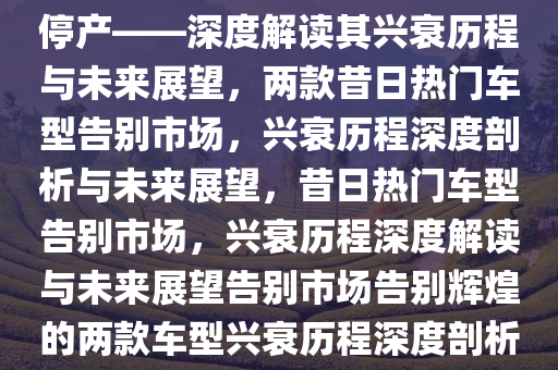 曾经家喻户晓的两款车型宣告停产——深度解读其兴衰历程与未来展望，两款昔日热门车型告别市场，兴衰历程深度剖析与未来展望，昔日热门车型告别市场，兴衰历程深度解读与未来展望告别市场告别辉煌的两款车型兴衰历程深度剖析与未来展望。