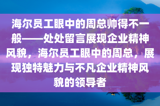 海尔员工眼中的周总帅得不一般——处处留言展现企业精神风貌，海尔员工眼中的周总，展现独特魅力与不凡企业精神风貌的领导者