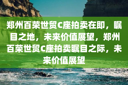 郑州百荣世贸C座拍卖在即，瞩目之地，未来价值展望，郑州百荣世贸C座拍卖瞩目之际，未来价值展望