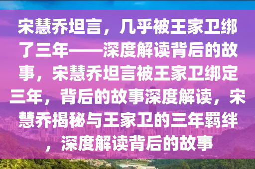 宋慧乔坦言，几乎被王家卫绑了三年——深度解读背后的故事，宋慧乔坦言被王家卫绑定三年，背后的故事深度解读，宋慧乔揭秘与王家卫的三年羁绊，深度解读背后的故事