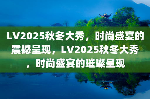 LV2025秋冬大秀，时尚盛宴的震撼呈现，LV2025秋冬大秀，时尚盛宴的璀璨呈现