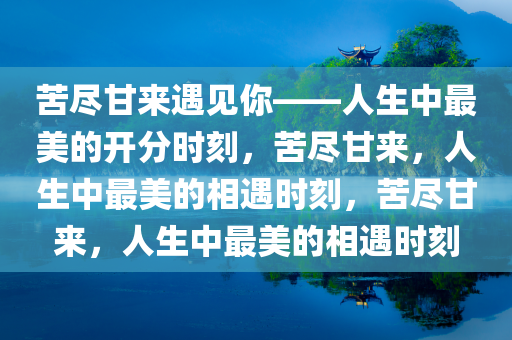 苦尽甘来遇见你——人生中最美的开分时刻，苦尽甘来，人生中最美的相遇时刻，苦尽甘来，人生中最美的相遇时刻