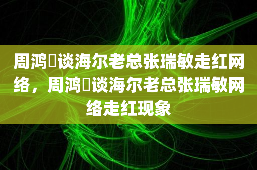 周鸿祎谈海尔老总张瑞敏走红网络，周鸿祎谈海尔老总张瑞敏网络走红现象