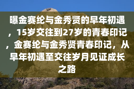 曝金赛纶与金秀贤的早年初遇，15岁交往到27岁的青春印记，金赛纶与金秀贤青春印记，从早年初遇至交往岁月见证成长之路