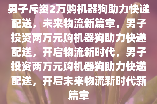 男子斥资2万购机器狗助力快递配送，未来物流新篇章，男子投资两万元购机器狗助力快递配送，开启物流新时代，男子投资两万元购机器狗助力快递配送，开启未来物流新时代新篇章