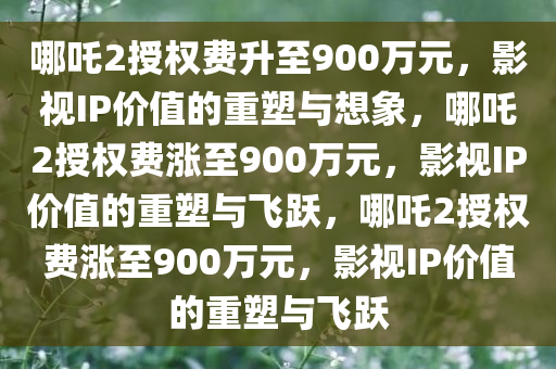 哪吒2授权费升至900万元，影视IP价值的重塑与想象，哪吒2授权费涨至900万元，影视IP价值的重塑与飞跃，哪吒2授权费涨至900万元，影视IP价值的重塑与飞跃