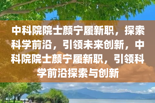 中科院院士颜宁履新职，探索科学前沿，引领未来创新，中科院院士颜宁履新职，引领科学前沿探索与创新